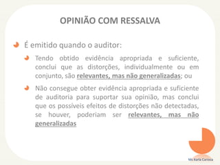OPINIÃO COM RESSALVA
É emitido quando o auditor:
Tendo obtido evidência apropriada e suficiente,
conclui que as distorções, individualmente ou em
conjunto, são relevantes, mas não generalizadas; ou
Não consegue obter evidência apropriada e suficiente
de auditoria para suportar sua opinião, mas conclui
que os possíveis efeitos de distorções não detectadas,
se houver, poderiam ser relevantes, mas não
generalizadas
Ms Karla Carioca
 
