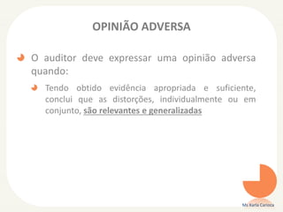 OPINIÃO ADVERSA
O auditor deve expressar uma opinião adversa
quando:
Tendo obtido evidência apropriada e suficiente,
conclui que as distorções, individualmente ou em
conjunto, são relevantes e generalizadas
Ms Karla Carioca
 