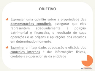 OBJETIVO
Expressar uma opinião sobre a propriedade das
demonstrações contábeis, assegurar que elas
representem adequadamente a posição
patrimonial e financeira, o resultado de suas
operações e as origens e aplicações dos recursos
em determinado momento
Examinar a integridade, adequação e eficácia dos
controles internos e das informações físicas,
contábeis e operacionais da entidade
Ms Karla Carioca
 