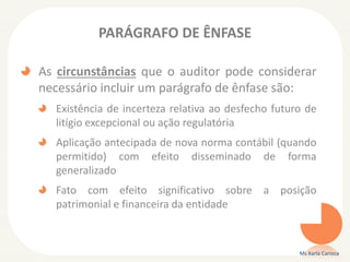PARÁGRAFO DE ÊNFASE
As circunstâncias que o auditor pode considerar
necessário incluir um parágrafo de ênfase são:
Existência de incerteza relativa ao desfecho futuro de
litígio excepcional ou ação regulatória
Aplicação antecipada de nova norma contábil (quando
permitido) com efeito disseminado de forma
generalizado
Fato com efeito significativo sobre a posição
patrimonial e financeira da entidade
Ms Karla Carioca
 
