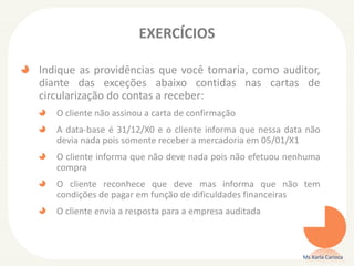 EXERCÍCIOS
Indique as providências que você tomaria, como auditor,
diante das exceções abaixo contidas nas cartas de
circularização do contas a receber:
O cliente não assinou a carta de confirmação
A data-base é 31/12/X0 e o cliente informa que nessa data não
devia nada pois somente receber a mercadoria em 05/01/X1
O cliente informa que não deve nada pois não efetuou nenhuma
compra
O cliente reconhece que deve mas informa que não tem
condições de pagar em função de dificuldades financeiras
O cliente envia a resposta para a empresa auditada
Ms Karla Carioca
 