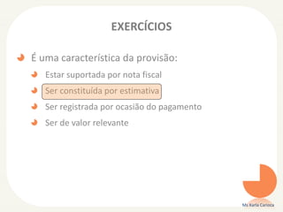 EXERCÍCIOS
É uma característica da provisão:
Estar suportada por nota fiscal
Ser constituída por estimativa
Ser registrada por ocasião do pagamento
Ser de valor relevante
Ms Karla Carioca
 