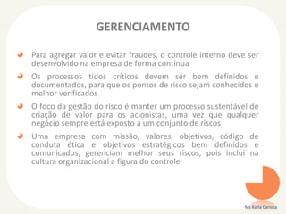 GERENCIAMENTO
Para agregar valor e evitar fraudes, o controle interno deve ser
desenvolvido na empresa de forma contínua
Os processos tidos críticos devem ser bem definidos e
documentados, para que os pontos de risco sejam conhecidos e
melhor verificados
O foco da gestão do risco é manter um processo sustentável de
criação de valor para os acionistas, uma vez que qualquer
negócio sempre está exposto a um conjunto de riscos
Uma empresa com missão, valores, objetivos, código de
conduta ética e objetivos estratégicos bem definidos e
comunicados, gerenciam melhor seus riscos, pois inclui na
cultura organizacional a figura do controle
Ms Karla Carioca
 