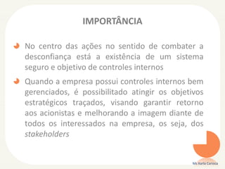 IMPORTÂNCIA
No centro das ações no sentido de combater a
desconfiança está a existência de um sistema
seguro e objetivo de controles internos
Quando a empresa possui controles internos bem
gerenciados, é possibilitado atingir os objetivos
estratégicos traçados, visando garantir retorno
aos acionistas e melhorando a imagem diante de
todos os interessados na empresa, os seja, dos
stakeholders
Ms Karla Carioca
 