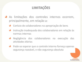 LIMITAÇÕES
As limitações dos controles internos ocorrem,
principalmente, em relação a:
Conluio de colaboradores na apropriação de bens
Instrução inadequada dos colaboradores em relação às
normas internas
Negligência dos colaboradores na execução das
atividades diárias
Pode-se esperar que o controle interno forneça apenas
segurança razoável, e não segurança absoluta
Ms Karla Carioca
 