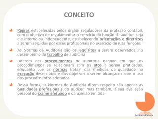 CONCEITO
Regras estabelecidas pelos órgãos reguladores da profissão contábil,
com o objetivo de regulamentar o exercício da função de auditor, seja
ele interno ou independente, estabelecendo orientações e diretrizes
a serem seguidas por esses profissionais no exercício de suas funções
As Normas de Auditoria são os requisitos a serem observados, no
desempenho do trabalho de auditoria
Diferem dos procedimentos de auditoria naquilo em que os
procedimentos se relacionam com os atos a serem praticados,
enquanto que as normas tratam das medidas de qualidade na
execução desses atos e dos objetivos a serem alcançados com o uso
dos procedimentos adotados
Dessa forma, as Normas de Auditoria dizem respeito não apenas as
qualidades profissionais do auditor, mas também, à sua avaliação
pessoal do exame efetuado e da opinião emitida
Ms Karla Carioca
 