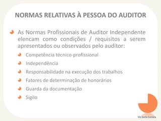 NORMAS RELATIVAS À PESSOA DO AUDITOR
As Normas Profissionais de Auditor Independente
elencam como condições / requisitos a serem
apresentados ou observados pelo auditor:
Competência técnico-profissional
Independência
Responsabilidade na execução dos trabalhos
Fatores de determinação de honorários
Guarda da documentação
Sigilo
Ms Karla Carioca
 