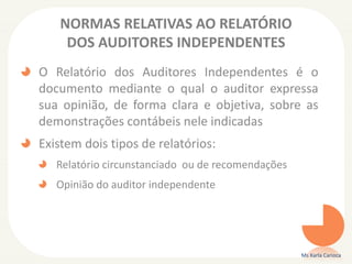 NORMAS RELATIVAS AO RELATÓRIO
DOS AUDITORES INDEPENDENTES
O Relatório dos Auditores Independentes é o
documento mediante o qual o auditor expressa
sua opinião, de forma clara e objetiva, sobre as
demonstrações contábeis nele indicadas
Existem dois tipos de relatórios:
Relatório circunstanciado ou de recomendações
Opinião do auditor independente
Ms Karla Carioca
 