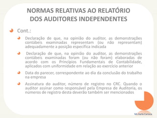 NORMAS RELATIVAS AO RELATÓRIO
DOS AUDITORES INDEPENDENTES
Cont.:
Declaração de que, na opinião do auditor, as demonstrações
contábeis examinadas representam (ou não representam)
adequadamente a posição específica indicada
Declaração de que, na opinião do auditor, as demonstrações
contábeis examinadas foram (ou não foram) elaboradas de
acordo com os Princípios Fundamentais de Contabilidade,
aplicados com uniformidade em relação ao exercício anterior
Data do parecer, correspondente ao dia da conclusão do trabalho
na empresa
Assinatura do auditor, número de registro no CRC. Quando o
auditor assinar como responsável pela Empresa de Auditoria, os
números de registro desta deverão também ser mencionados
Ms Karla Carioca
 
