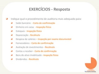 EXERCÍCIOS - Resposta
Indique qual o procedimento de auditoria mais adequado para:
Saldo bancário - Carta de confirmação
Dinheiro em caixa - Inspeção física
Estoques - Inspeção física
Depreciação - Recálculo
Despesa de salários – Inspeção por exame documental
Fornecedores - Carta de confirmação
Avaliação de investimentos - Recálculo
Contas a receber - Carta de confirmação
Bens do ativo imobilizado - Inspeção física
Dividendos - Recálculo
Ms Karla Carioca
 