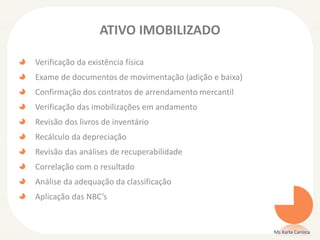 ATIVO IMOBILIZADO
Verificação da existência física
Exame de documentos de movimentação (adição e baixa)
Confirmação dos contratos de arrendamento mercantil
Verificação das imobilizações em andamento
Revisão dos livros de inventário
Recálculo da depreciação
Revisão das análises de recuperabilidade
Correlação com o resultado
Análise da adequação da classificação
Aplicação das NBC’s
Ms Karla Carioca
 