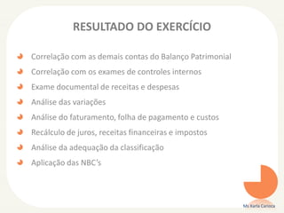 RESULTADO DO EXERCÍCIO
Correlação com as demais contas do Balanço Patrimonial
Correlação com os exames de controles internos
Exame documental de receitas e despesas
Análise das variações
Análise do faturamento, folha de pagamento e custos
Recálculo de juros, receitas financeiras e impostos
Análise da adequação da classificação
Aplicação das NBC’s
Ms Karla Carioca
 