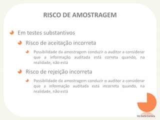 RISCO DE AMOSTRAGEM
Em testes substantivos
Risco de aceitação incorreta
Possibilidade da amostragem conduzir o auditor a considerar
que a informação auditada está correta quando, na
realidade, não está
Risco de rejeição incorreta
Possibilidade da amostragem conduzir o auditor a considerar
que a informação auditada está incorreta quando, na
realidade, não está
Ms Karla Carioca
 