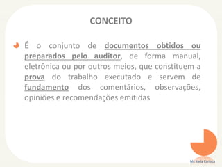 CONCEITO
É o conjunto de documentos obtidos ou
preparados pelo auditor, de forma manual,
eletrônica ou por outros meios, que constituem a
prova do trabalho executado e servem de
fundamento dos comentários, observações,
opiniões e recomendações emitidas
Ms Karla Carioca
 