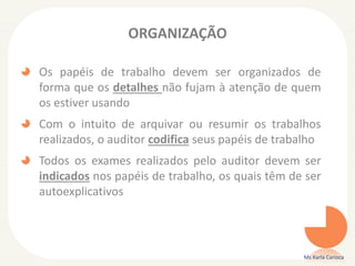 ORGANIZAÇÃO
Os papéis de trabalho devem ser organizados de
forma que os detalhes não fujam à atenção de quem
os estiver usando
Com o intuito de arquivar ou resumir os trabalhos
realizados, o auditor codifica seus papéis de trabalho
Todos os exames realizados pelo auditor devem ser
indicados nos papéis de trabalho, os quais têm de ser
autoexplicativos
Ms Karla Carioca
 