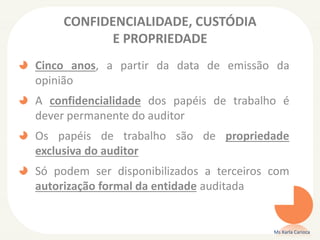 CONFIDENCIALIDADE, CUSTÓDIA
E PROPRIEDADE
Cinco anos, a partir da data de emissão da
opinião
A confidencialidade dos papéis de trabalho é
dever permanente do auditor
Os papéis de trabalho são de propriedade
exclusiva do auditor
Só podem ser disponibilizados a terceiros com
autorização formal da entidade auditada
Ms Karla Carioca
 