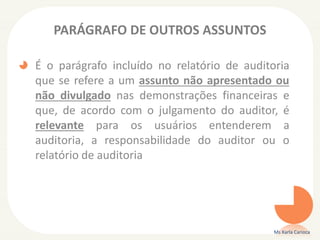PARÁGRAFO DE OUTROS ASSUNTOS
É o parágrafo incluído no relatório de auditoria
que se refere a um assunto não apresentado ou
não divulgado nas demonstrações financeiras e
que, de acordo com o julgamento do auditor, é
relevante para os usuários entenderem a
auditoria, a responsabilidade do auditor ou o
relatório de auditoria
Ms Karla Carioca
 