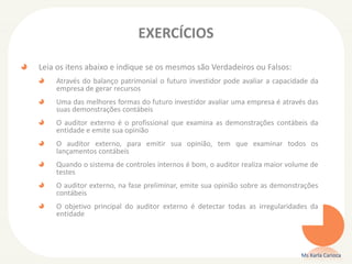 EXERCÍCIOS
Leia os itens abaixo e indique se os mesmos são Verdadeiros ou Falsos:
Através do balanço patrimonial o futuro investidor pode avaliar a capacidade da
empresa de gerar recursos
Uma das melhores formas do futuro investidor avaliar uma empresa é através das
suas demonstrações contábeis
O auditor externo é o profissional que examina as demonstrações contábeis da
entidade e emite sua opinião
O auditor externo, para emitir sua opinião, tem que examinar todos os
lançamentos contábeis
Quando o sistema de controles internos é bom, o auditor realiza maior volume de
testes
O auditor externo, na fase preliminar, emite sua opinião sobre as demonstrações
contábeis
O objetivo principal do auditor externo é detectar todas as irregularidades da
entidade
Ms Karla Carioca
 