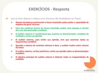 EXERCÍCIOS - Resposta
Leia os itens abaixo e indique se os mesmos são Verdadeiros ou Falsos:
Através do balanço patrimonial o futuro investidor pode avaliar a capacidade da
empresa de gerar recursos
Uma das melhores formas do futuro investidor avaliar uma empresa é através
das suas demonstrações contábeis
O auditor externo é o profissional que examina as demonstrações contábeis da
entidade e emite sua opinião
O auditor externo, para emitir sua opinião, tem que examinar todos os
lançamentos contábeis
Quando o sistema de controles internos é bom, o auditor realiza maior volume
de testes
O auditor externo, na fase preliminar, emite sua opinião sobre as demonstrações
contábeis
O objetivo principal do auditor externo é detectar todas as irregularidades da
entidade
Ms Karla Carioca
 