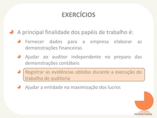 EXERCÍCIOS
A principal finalidade dos papéis de trabalho é:
Fornecer dados para a empresa elaborar as
demonstrações financeiras
Ajudar ao auditor independente no preparo das
demonstrações contábeis
Registrar as evidências obtidas durante a execução do
trabalho de auditoria
Ajudar a entidade na maximização dos lucros
Ms Karla Carioca
 
