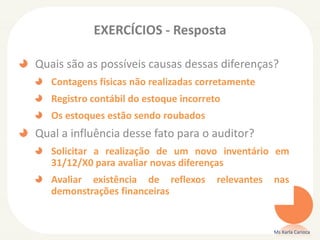 EXERCÍCIOS - Resposta
Quais são as possíveis causas dessas diferenças?
Contagens físicas não realizadas corretamente
Registro contábil do estoque incorreto
Os estoques estão sendo roubados
Qual a influência desse fato para o auditor?
Solicitar a realização de um novo inventário em
31/12/X0 para avaliar novas diferenças
Avaliar existência de reflexos relevantes nas
demonstrações financeiras
Ms Karla Carioca
 