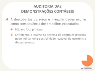 AUDITORIA DAS
DEMONSTRAÇÕES CONTÁBEIS
A descobertas de erros e irregularidades ocorre
como consequência dos trabalhos executados
Não é o foco principal
Entretanto, o exame do sistema de controles internos
pode indicar uma possibilidade razoável de ocorrência
desses eventos
Ms Karla Carioca
 