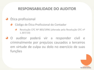 RESPONSABILIDADE DO AUDITOR
Ética profissional
Código de Ética Profissional do Contador
Resolução CFC Nº 803/1996 (alterada pela Resolução CFC nº
1.307/10)
O auditor poderá vir a responder civil e
criminalmente por prejuízos causados a terceiros
em virtude de culpa ou dolo no exercício de suas
funções
Ms Karla Carioca
 