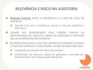 RELEVÂNCIA E RISCO NA AUDITORIA
Relação inversa entre a relevância e o nível de risco de
auditoria
Quanto mais alta a relevância, menor o risco de auditoria e
vice-versa
Levada em consideração essa relação inversa na
determinação da natureza, época de aplicação e extensão
dos procedimentos de auditoria
Ao determinar que o nível de relevância aceitável é menor,
o risco de auditoria é aumentado, sendo compensado por:
Ampliação ou redução de testes de controle
Modificação da natureza, época de aplicação e extensão dos
procedimentos de comprovação planejados
Ms Karla Carioca
 
