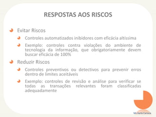 RESPOSTAS AOS RISCOS
Evitar Riscos
Controles automatizados inibidores com eficácia altíssima
Exemplo: controles contra violações do ambiente de
tecnologia da informação, que obrigatoriamente devem
buscar eficácia de 100%
Reduzir Riscos
Controles preventivos ou detectivos para prevenir erros
dentro de limites aceitáveis
Exemplo: controles de revisão e análise para verificar se
todas as transações relevantes foram classificadas
adequadamente
Ms Karla Carioca
 