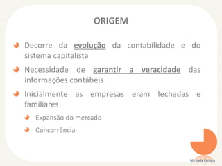 ORIGEM
Decorre da evolução da contabilidade e do
sistema capitalista
Necessidade de garantir a veracidade das
informações contábeis
Inicialmente as empresas eram fechadas e
familiares
Expansão do mercado
Concorrência
Ms Karla Carioca
 
