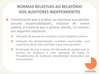 NORMAS RELATIVAS AO RELATÓRIO
DOS AUDITORES INDEPENDENTES
Considerando que o auditor, ao expressar sua opinião,
assume responsabilidades, inclusive de ordem
pública, é essencial que o parecer atenda, no mínimo,
aos seguintes requisitos:
Indicação da pessoa ou entidade a qual é dirigido o parece
Indicação das demonstrações contábeis examinadas, suas
respectivas datas e/ou períodos a que correspondem
Declaração de que o exame foi efetuado de acordo com as
normas de Auditoria e com aplicação de todos os
Procedimentos de Auditoria considerados necessários nas
circunstâncias
Ms Karla Carioca
 