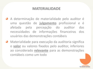 MATERIALIDADE
A determinação de materialidade pelo auditor é
uma questão de julgamento profissional e é
afetada pela percepção do auditor das
necessidades de informações financeiras dos
usuários das demonstrações contábeis
Materialidade para execução da auditoria significa
o valor ou valores fixados pelo auditor, inferiores
ao considerado relevante para as demonstrações
contábeis como um todo
Ms Karla Carioca
 