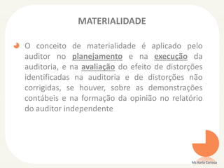 MATERIALIDADE
O conceito de materialidade é aplicado pelo
auditor no planejamento e na execução da
auditoria, e na avaliação do efeito de distorções
identificadas na auditoria e de distorções não
corrigidas, se houver, sobre as demonstrações
contábeis e na formação da opinião no relatório
do auditor independente
Ms Karla Carioca
 