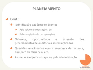 PLANEJAMENTO
Cont.:
Identificação das áreas relevantes
Pelo volume de transações; ou
Pela complexidade das operações
Natureza, oportunidade e extensão dos
procedimentos de auditoria a serem aplicados
Questões relacionadas com a economia de recursos,
aumento da eficiência, etc.
As metas e objetivos traçados pela administração
Ms Karla Carioca
 