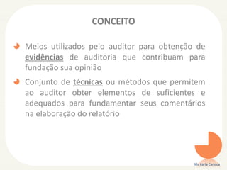 CONCEITO
Meios utilizados pelo auditor para obtenção de
evidências de auditoria que contribuam para
fundação sua opinião
Conjunto de técnicas ou métodos que permitem
ao auditor obter elementos de suficientes e
adequados para fundamentar seus comentários
na elaboração do relatório
Ms Karla Carioca
 