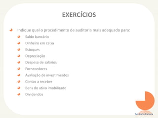 EXERCÍCIOS
Indique qual o procedimento de auditoria mais adequado para:
Saldo bancário
Dinheiro em caixa
Estoques
Depreciação
Despesa de salários
Fornecedores
Avaliação de investimentos
Contas a receber
Bens do ativo imobilizado
Dividendos
Ms Karla Carioca
 