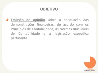 OBJETIVO
Emissão de opinião sobre a adequação das
demonstrações financeiras, de acordo com os
Princípios de Contabilidade, as Normas Brasileiras
de Contabilidade e a legislação específica
pertinente
Ms Karla Carioca
 