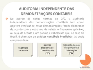 AUDITORIA INDEPENDENTE DAS
DEMONSTRAÇÕES CONTÁBEIS
De acordo às novas normas do CFC, a auditoria
independente das demonstrações contábeis tem como
objetivo verificar se essas demonstrações foram elaboradas
de acordo com a estrutura de relatório financeiro aplicável,
ou seja, de acordo a um padrão estabelecido que, no caso do
Brasil, é chamado de práticas contábeis brasileiras, as quais
compreendem:
Ms Karla Carioca
Legislação
societária
Normas
Brasileiras de
Contabilidade
(CFC)
Pronunciamentos,
Interpretações e
Orientações
(CPC)
 