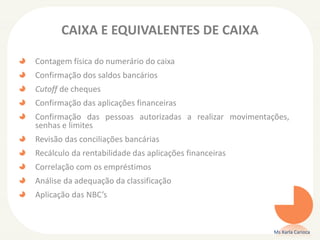 CAIXA E EQUIVALENTES DE CAIXA
Contagem física do numerário do caixa
Confirmação dos saldos bancários
Cutoff de cheques
Confirmação das aplicações financeiras
Confirmação das pessoas autorizadas a realizar movimentações,
senhas e limites
Revisão das conciliações bancárias
Recálculo da rentabilidade das aplicações financeiras
Correlação com os empréstimos
Análise da adequação da classificação
Aplicação das NBC’s
Ms Karla Carioca
 