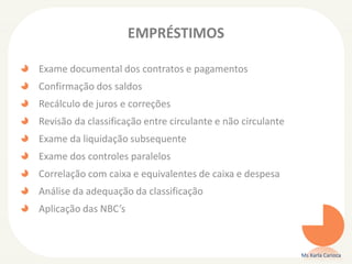 EMPRÉSTIMOS
Exame documental dos contratos e pagamentos
Confirmação dos saldos
Recálculo de juros e correções
Revisão da classificação entre circulante e não circulante
Exame da liquidação subsequente
Exame dos controles paralelos
Correlação com caixa e equivalentes de caixa e despesa
Análise da adequação da classificação
Aplicação das NBC’s
Ms Karla Carioca
 