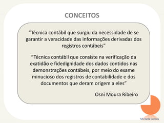 CONCEITOS
Ms Karla Carioca
“Técnica contábil que surgiu da necessidade de se
garantir a veracidade das informações derivadas dos
registros contábeis”
“Técnica contábil que consiste na verificação da
exatidão e fidedignidade dos dados contidos nas
demonstrações contábeis, por meio do exame
minucioso dos registros de contabilidade e dos
documentos que deram origem a eles”
Osni Moura Ribeiro
 