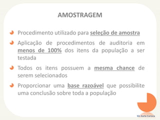 AMOSTRAGEM
Procedimento utilizado para seleção de amostra
Aplicação de procedimentos de auditoria em
menos de 100% dos itens da população a ser
testada
Todos os itens possuem a mesma chance de
serem selecionados
Proporcionar uma base razoável que possibilite
uma conclusão sobre toda a população
Ms Karla Carioca
 