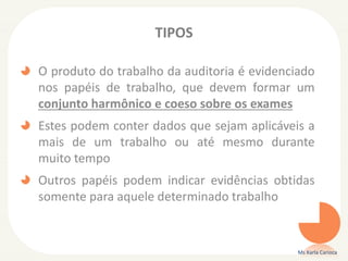 TIPOS
O produto do trabalho da auditoria é evidenciado
nos papéis de trabalho, que devem formar um
conjunto harmônico e coeso sobre os exames
Estes podem conter dados que sejam aplicáveis a
mais de um trabalho ou até mesmo durante
muito tempo
Outros papéis podem indicar evidências obtidas
somente para aquele determinado trabalho
Ms Karla Carioca
 