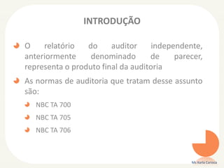 INTRODUÇÃO
O relatório do auditor independente,
anteriormente denominado de parecer,
representa o produto final da auditoria
As normas de auditoria que tratam desse assunto
são:
NBC TA 700
NBC TA 705
NBC TA 706
Ms Karla Carioca
 
