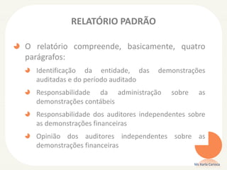RELATÓRIO PADRÃO
O relatório compreende, basicamente, quatro
parágrafos:
Identificação da entidade, das demonstrações
auditadas e do período auditado
Responsabilidade da administração sobre as
demonstrações contábeis
Responsabilidade dos auditores independentes sobre
as demonstrações financeiras
Opinião dos auditores independentes sobre as
demonstrações financeiras
Ms Karla Carioca
 