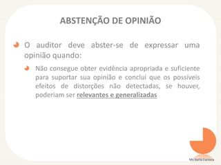 ABSTENÇÃO DE OPINIÃO
O auditor deve abster-se de expressar uma
opinião quando:
Não consegue obter evidência apropriada e suficiente
para suportar sua opinião e conclui que os possíveis
efeitos de distorções não detectadas, se houver,
poderiam ser relevantes e generalizadas
Ms Karla Carioca
 