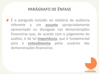PARÁGRAFO DE ÊNFASE
É o parágrafo incluído no relatório de auditoria
referente a um assunto apropriadamente
apresentado ou divulgado nas demonstrações
financeiras que, de acordo com o julgamento do
auditor, é de tal importância, que é fundamental
para o entendimento pelos usuários das
demonstrações financeiras
Ms Karla Carioca
 