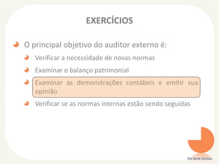 EXERCÍCIOS
O principal objetivo do auditor externo é:
Verificar a necessidade de novas normas
Examinar o balanço patrimonial
Examinar as demonstrações contábeis e emitir sua
opinião
Verificar se as normas internas estão sendo seguidas
Ms Karla Carioca
 