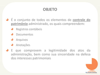 OBJETO
É o conjunto de todos os elementos de controle do
patrimônio administrado, os quais compreendem:
Registros contábeis
Documentos
Arquivos
Anotações
E que comprovem a legitimidade dos atos da
administração, bem como sua sinceridade na defesa
dos interesses patrimoniais
Ms Karla Carioca
 