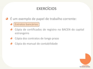 EXERCÍCIOS
É um exemplo de papel de trabalho corrente:
Extratos bancários
Cópia de certificados de registro no BACEN do capital
estrangeiro
Cópia dos contratos de longo prazo
Cópia do manual de contabilidade
Ms Karla Carioca
 